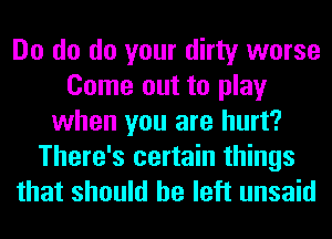 Do do do your dirty worse
Come out to play
when you are hurt?
There's certain things
that should he left unsaid