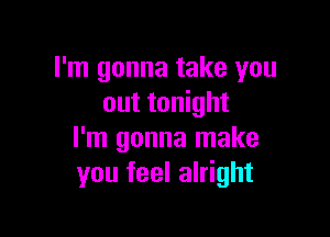 I'm gonna take you
out tonight

I'm gonna make
you feel alright