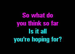 So what do
you think so far

Is it all
you're hoping for?