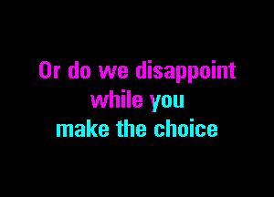 Or do we disappoint

while you
make the choice