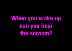 When you wake up

can you hear
the scream?