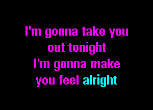 I'm gonna take you
out tonight

I'm gonna make
you feel alright