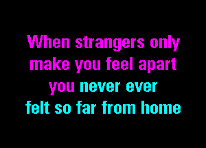 When strangers only
make you feel apart

you never ever
felt so far from home