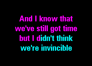 And I know that
we've still got time

but I didn't think
we're invincible