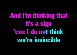 And I'm thinking that
it's a sign

'cos I do not think
we're invincible