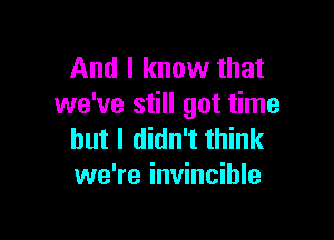 And I know that
we've still got time

but I didn't think
we're invincible