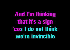 And I'm thinking
that it's a sign

'cos I do not think
we're invincible