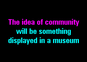 The idea of community

will be something
displayed in a museum