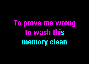 To prove me wrong

to wash this
memory clean