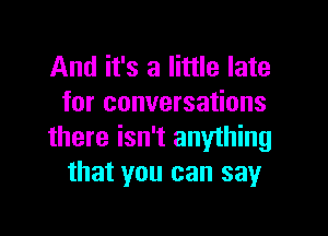 And it's a little late
for conversations

there isn't anything
that you can say