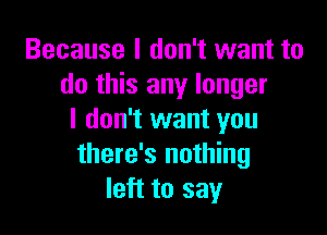 Because I don't want to
do this any longer

I don't want you
there's nothing
left to say