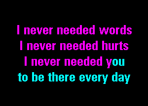 I never needed words
I never needed hurts

I never needed you
to be there every dayr