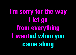 I'm sorry for the way
I let go

from everything
I wanted when you
came along