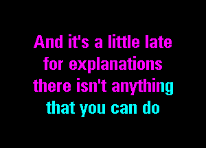 And it's a little late
for explanations

there isn't anything
that you can do