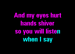 And my eyes hurt
hands shiver

so you will listen
when I say