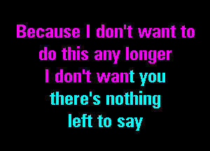 Because I don't want to
do this any longer

I don't want you
there's nothing
left to say