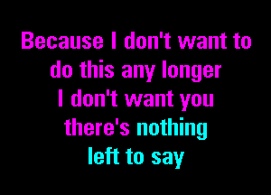 Because I don't want to
do this any longer

I don't want you
there's nothing
left to say