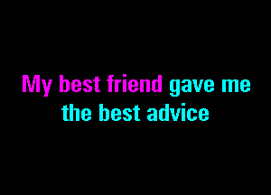 My best friend gave me

the best advice