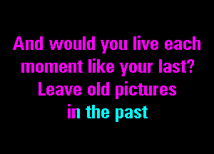 And would you live each
moment like your last?

Leave old pictures
in the past