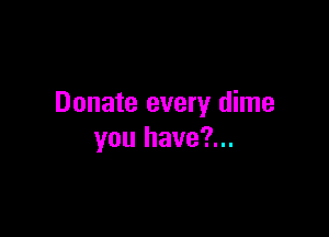Donate every dime

you have?...