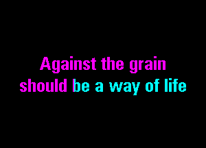 Against the grain

should he a way of life