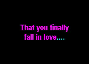 That you finally

fall in love....