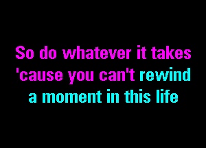 So do whatever it takes

'cause you can't rewind
a moment in this life