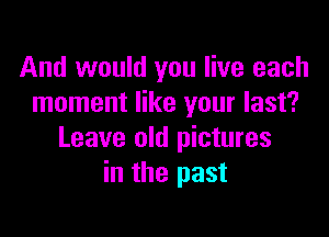 And would you live each
moment like your last?

Leave old pictures
in the past
