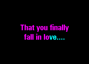 That you finally

fall in love....