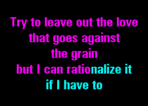 Try to leave out the love
that goes against
the grain
but I can rationalize it
if I have to