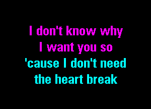 I don't know why
I want you so

'cause I don't need
the heart break