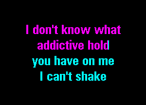 I don't know what
addictive hold

you have on me
I can't shake