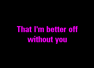 That I'm better off

without you