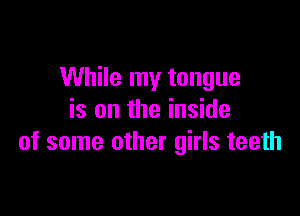 While my tongue

is on the inside
of some other girls teeth