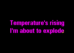 Temperature's rising

I'm about to explode