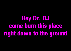 Hey Dr. DJ

come burn this place
right down to the ground