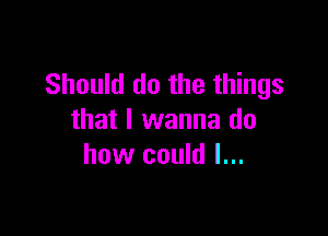 Should do the things

that I wanna do
how could I...