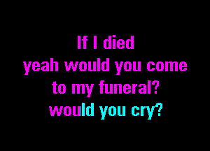 If I died
yeah would you come

to my funeral?
would you cry?