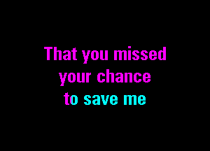 That you missed

your chance
to save me