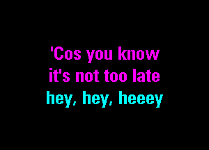 'Cos you know

it's not too late
hey,hey,heeey