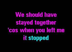 We should have
stayed together

'cos when you left me
it stopped