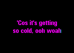 'Cos it's getting

so cold, ooh woah