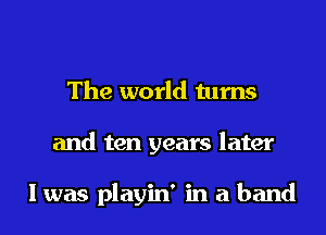 The world turns
and ten years later

I was playin' in a band
