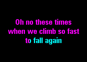 Oh no these times

when we climb so fast
to fall again