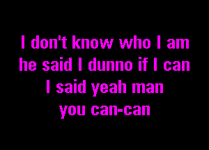 I don't know who I am
he said I dunno if I can

I said yeah man
you can-can