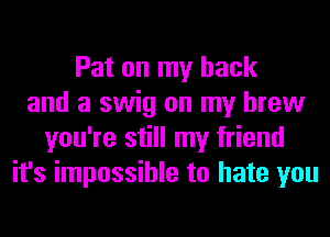 Pat on my back
and a swig on my brew
you're still my friend
it's impossible to hate you