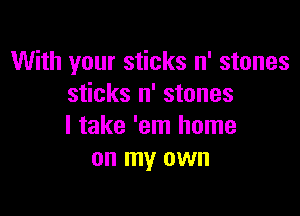 With your sticks n' stones
sticks n' stones

I take 'em home
on my own