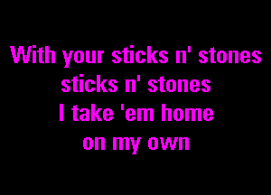 With your sticks n' stones
sticks n' stones

I take 'em home
on my own