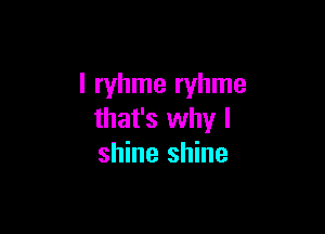 l ryhme ryhme

that's why I
shine shine