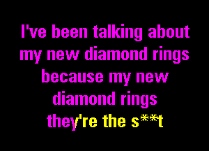 I've been talking about
my new diamond rings
because my new
diamond rings
they're the swat